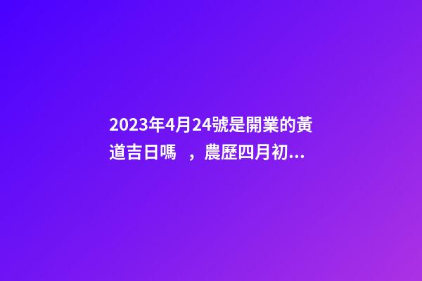 2023年4月24號是開業的黃道吉日嗎，農歷四月初二日子怎么樣